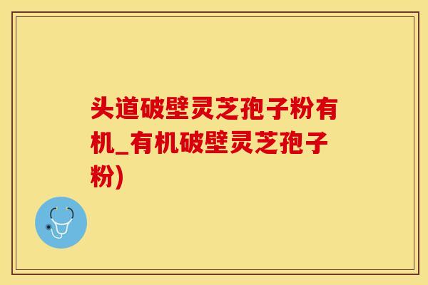 头道破壁灵芝孢子粉有机_有机破壁灵芝孢子粉)