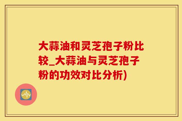 大蒜油和灵芝孢子粉比较_大蒜油与灵芝孢子粉的功效对比分析)