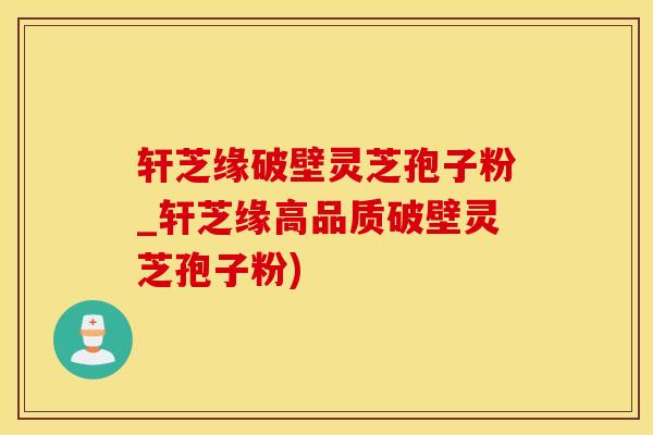 轩芝缘破壁灵芝孢子粉_轩芝缘高品质破壁灵芝孢子粉)