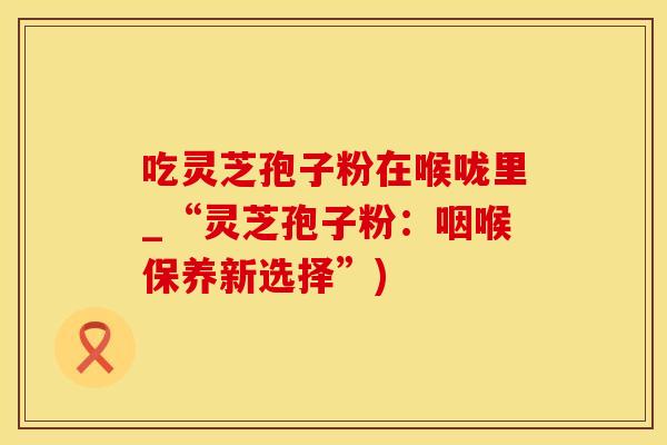 吃灵芝孢子粉在喉咙里_“灵芝孢子粉：咽喉保养新选择”)
