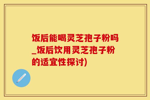 饭后能喝灵芝孢子粉吗_饭后饮用灵芝孢子粉的适宜性探讨)