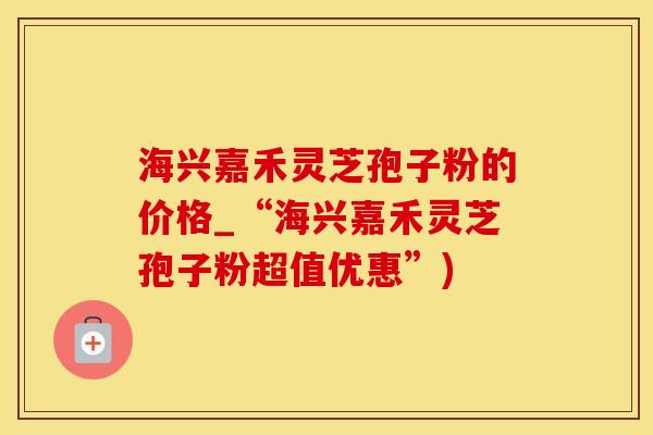 海兴嘉禾灵芝孢子粉的价格_“海兴嘉禾灵芝孢子粉超值优惠”)