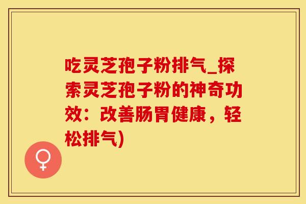 吃灵芝孢子粉排气_探索灵芝孢子粉的神奇功效：改善肠胃健康，轻松排气)