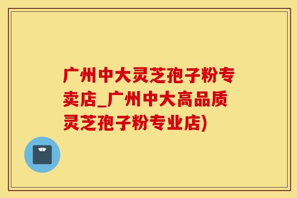 广州中大灵芝孢子粉专卖店_广州中大高品质灵芝孢子粉专业店)