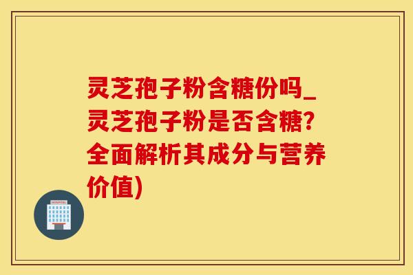 灵芝孢子粉含糖份吗_灵芝孢子粉是否含糖？全面解析其成分与营养价值)