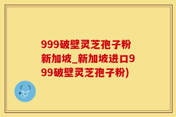999破壁灵芝孢子粉新加坡_新加坡进口999破壁灵芝孢子粉)