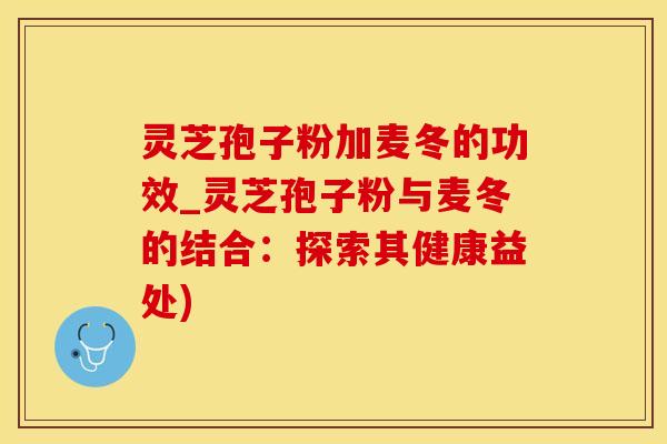 灵芝孢子粉加麦冬的功效_灵芝孢子粉与麦冬的结合：探索其健康益处)