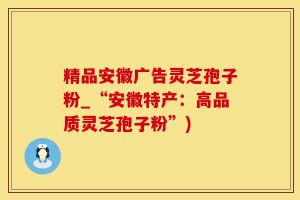 精品安徽广告灵芝孢子粉_“安徽特产：高品质灵芝孢子粉”)