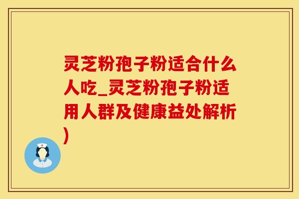 灵芝粉孢子粉适合什么人吃_灵芝粉孢子粉适用人群及健康益处解析)