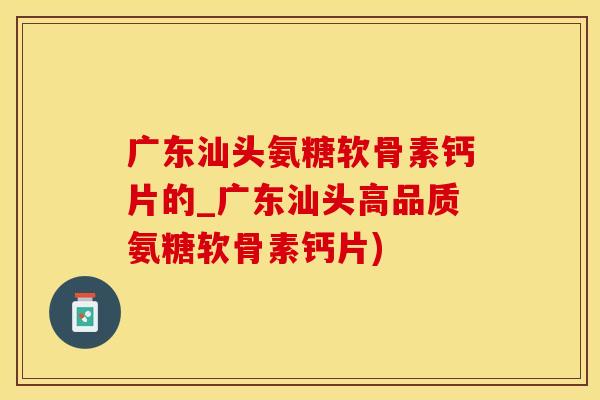 广东汕头氨糖软骨素钙片的_广东汕头高品质氨糖软骨素钙片)