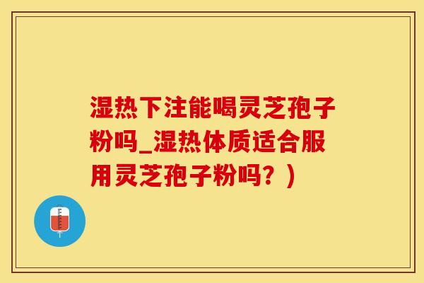 湿热下注能喝灵芝孢子粉吗_湿热体质适合服用灵芝孢子粉吗？)