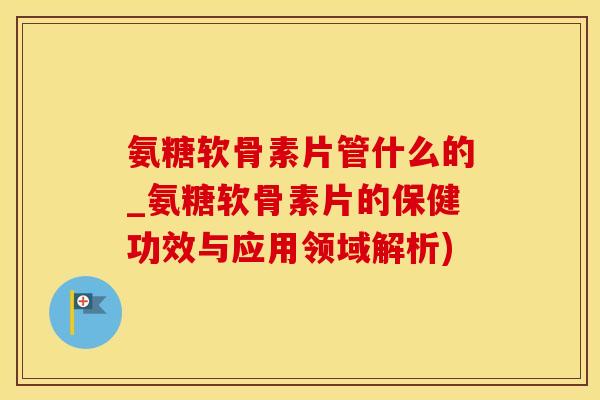 氨糖软骨素片管什么的_氨糖软骨素片的保健功效与应用领域解析)