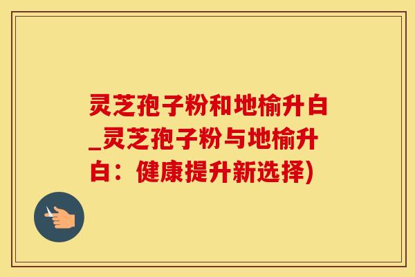 灵芝孢子粉和地榆升白_灵芝孢子粉与地榆升白：健康提升新选择)