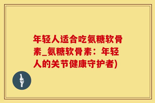 年轻人适合吃氨糖软骨素_氨糖软骨素:年轻人的关节健康守护者) 年轻人适合吃氨糖软骨素_氨糖软骨素:年轻人的关节健康守护者)