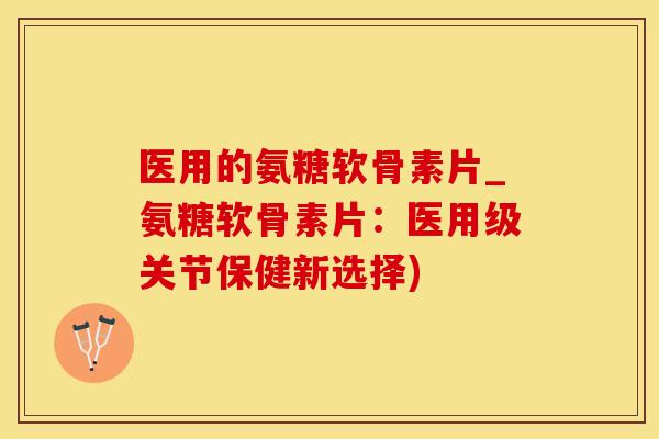 医用的氨糖软骨素片_氨糖软骨素片:医用级关节保健新选择) 医用的氨糖软骨素片_氨糖软骨素片:医用级关节保健新选择)