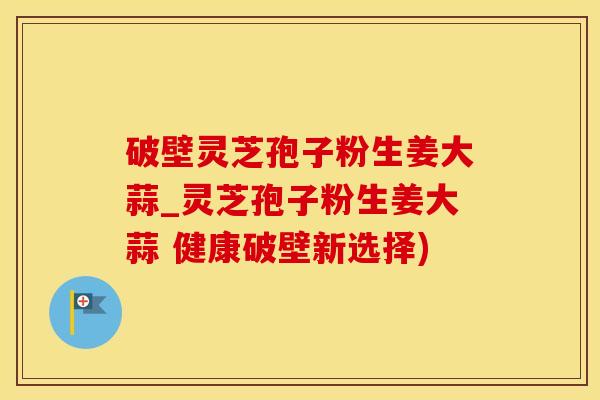 破壁灵芝孢子粉生姜大蒜_灵芝孢子粉生姜大蒜 健康破壁新选择)