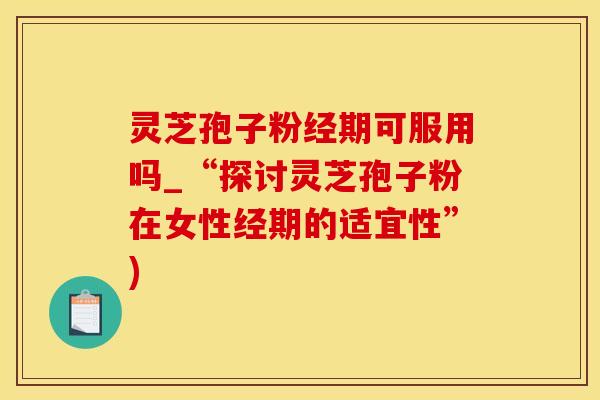 灵芝孢子粉经期可服用吗_“探讨灵芝孢子粉在女性经期的适宜性”)