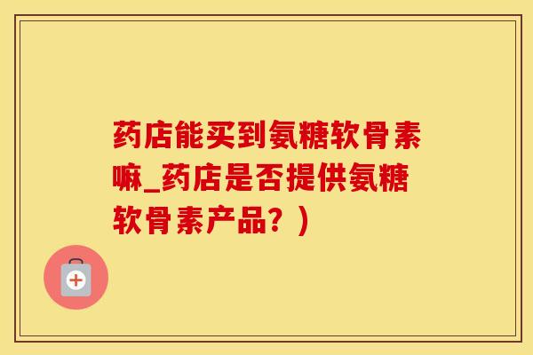 药店能买到氨糖软骨素嘛_药店是否提供氨糖软骨素产品？)
