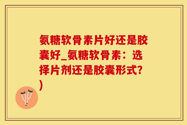 氨糖软骨素片好还是胶囊好_氨糖软骨素：选择片剂还是胶囊形式？)
