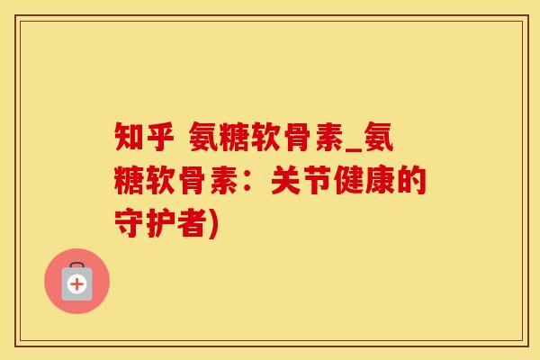 知乎 氨糖软骨素_氨糖软骨素：关节健康的守护者)