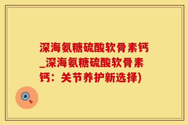 深海氨糖硫酸软骨素钙_深海氨糖硫酸软骨素钙：关节养护新选择)