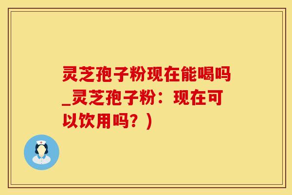灵芝孢子粉现在能喝吗_灵芝孢子粉：现在可以饮用吗？)