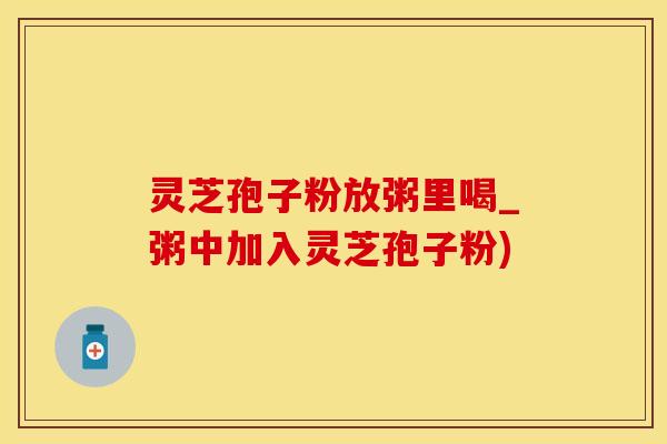 灵芝孢子粉放粥里喝_粥中加入灵芝孢子粉)