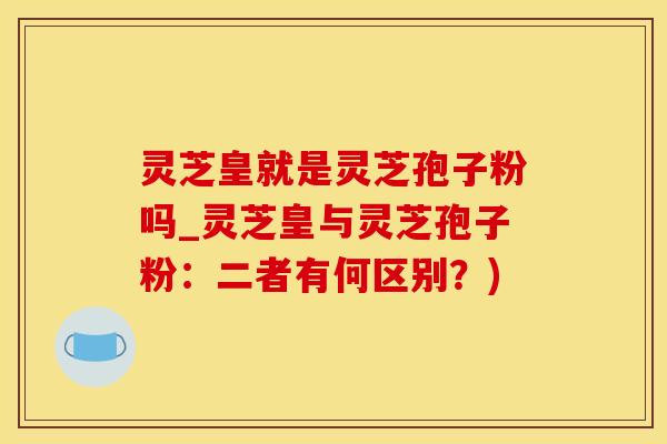 灵芝皇就是灵芝孢子粉吗_灵芝皇与灵芝孢子粉：二者有何区别？)