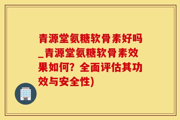 青源堂氨糖软骨素好吗_青源堂氨糖软骨素效果如何？全面评估其功效与安全性)
