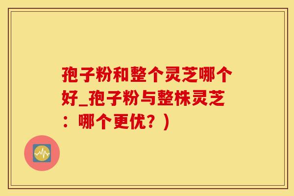 孢子粉和整个灵芝哪个好_孢子粉与整株灵芝：哪个更优？)