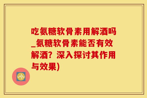 吃氨糖软骨素用解酒吗_氨糖软骨素能否有效解酒？深入探讨其作用与效果)
