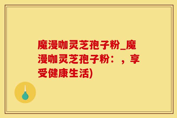 魔漫咖灵芝孢子粉_魔漫咖灵芝孢子粉：，享受健康生活)