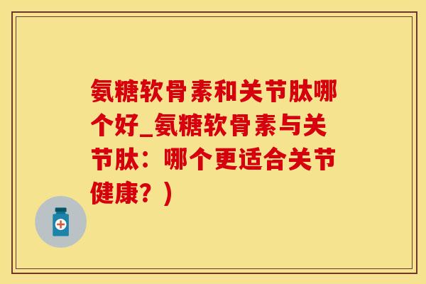 氨糖软骨素和关节肽哪个好_氨糖软骨素与关节肽：哪个更适合关节健康？)