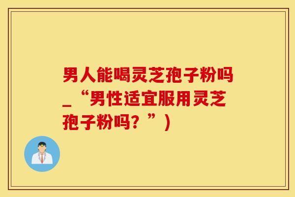 男人能喝灵芝孢子粉吗_“男性适宜服用灵芝孢子粉吗？”)