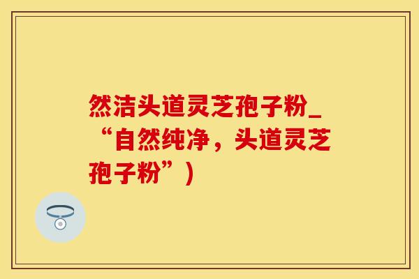 然洁头道灵芝孢子粉_“自然纯净，头道灵芝孢子粉”)
