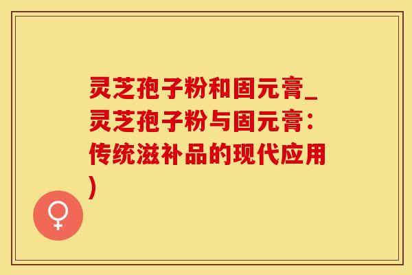 灵芝孢子粉和固元膏_灵芝孢子粉与固元膏：传统滋补品的现代应用)