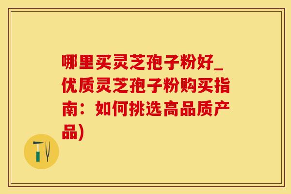 哪里买灵芝孢子粉好_优质灵芝孢子粉购买指南：如何挑选高品质产品)