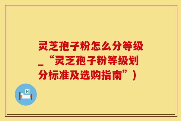 灵芝孢子粉怎么分等级_“灵芝孢子粉等级划分标准及选购指南”)