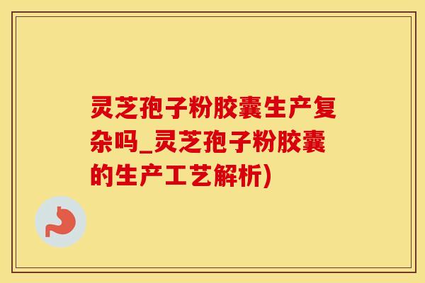 灵芝孢子粉胶囊生产复杂吗_灵芝孢子粉胶囊的生产工艺解析)