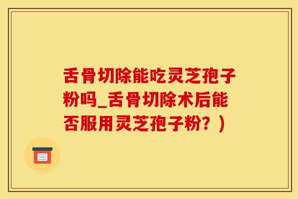 舌骨切除能吃灵芝孢子粉吗_舌骨切除术后能否服用灵芝孢子粉？)