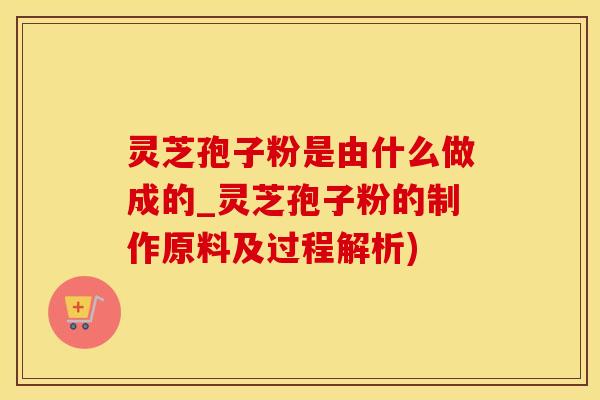 灵芝孢子粉是由什么做成的_灵芝孢子粉的制作原料及过程解析)
