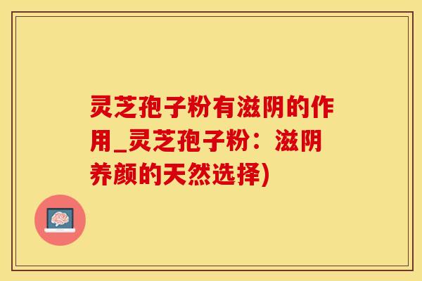 灵芝孢子粉有滋阴的作用_灵芝孢子粉：滋阴养颜的天然选择)