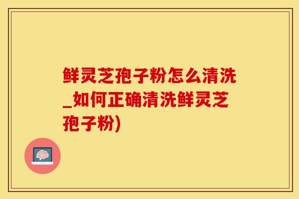 鲜灵芝孢子粉怎么清洗_如何正确清洗鲜灵芝孢子粉)