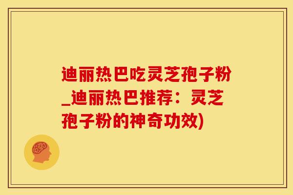 迪丽热巴吃灵芝孢子粉_迪丽热巴推荐：灵芝孢子粉的神奇功效)