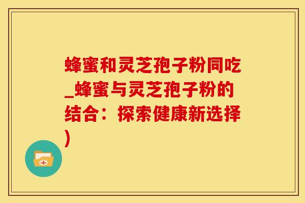 蜂蜜和灵芝孢子粉同吃_蜂蜜与灵芝孢子粉的结合：探索健康新选择)