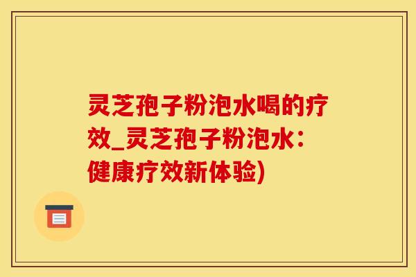 灵芝孢子粉泡水喝的疗效_灵芝孢子粉泡水：健康疗效新体验)