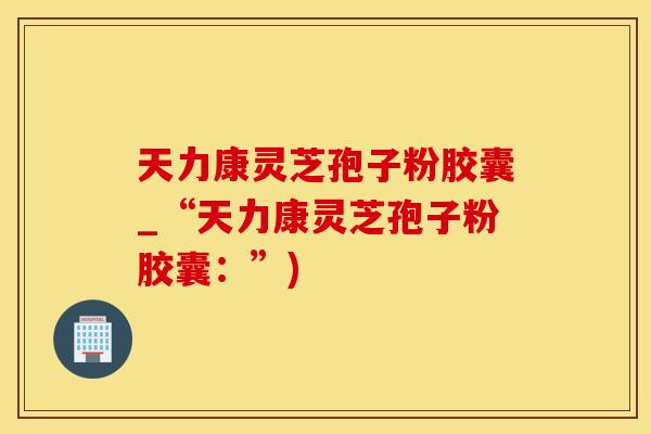 天力康灵芝孢子粉胶囊_“天力康灵芝孢子粉胶囊：”)
