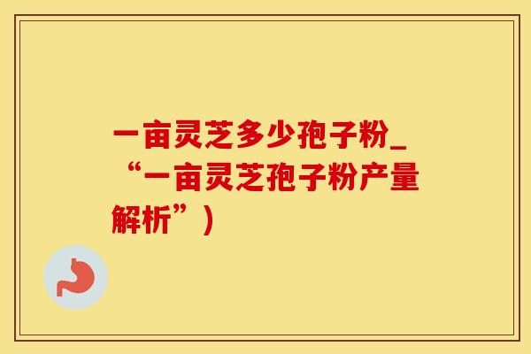 一亩灵芝多少孢子粉_“一亩灵芝孢子粉产量解析”)
