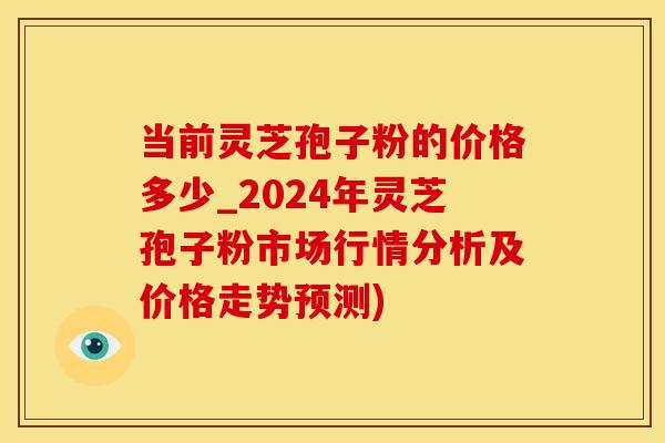 当前灵芝孢子粉的价格多少_2024年灵芝孢子粉市场行情分析及价格走势预测)