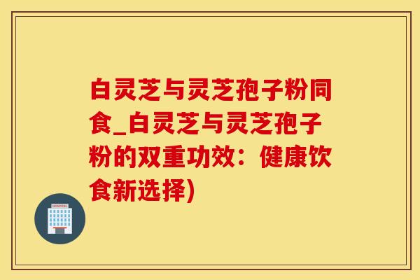 白灵芝与灵芝孢子粉同食_白灵芝与灵芝孢子粉的双重功效：健康饮食新选择)